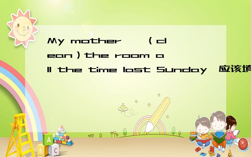 My mother——（clean）the room all the time last Sunday,应该填什么?要理由