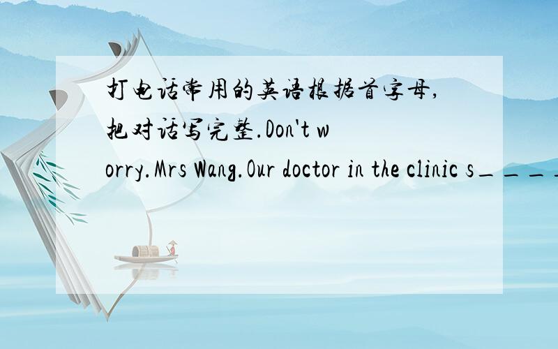 打电话常用的英语根据首字母,把对话写完整.Don't worry.Mrs Wang.Our doctor in the clinic s_____ it is just a c_____.But she said you'd better t___ your daughter home.She n____ some rest.I'll get to the school wery s___.Thank you,Miss