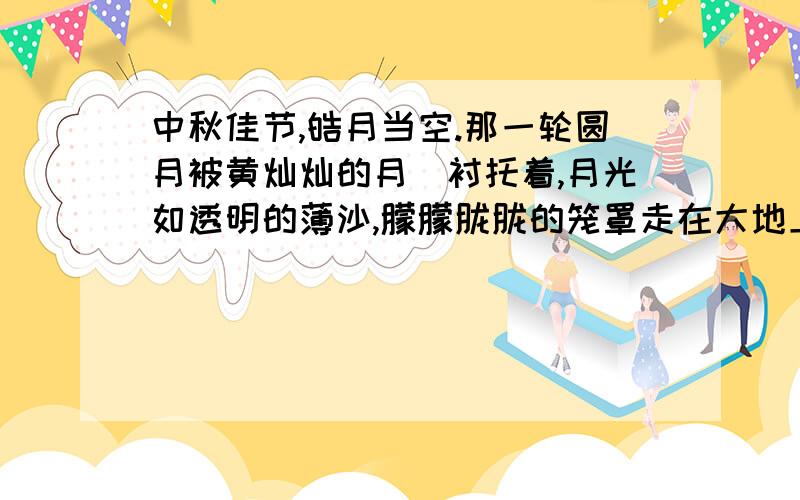 中秋佳节,皓月当空.那一轮圆月被黄灿灿的月昬衬托着,月光如透明的薄沙,朦朦胧胧的笼罩走在大地上,·中秋佳节,皓月当空.那一轮圆月被黄灿灿的月昬衬托着,月光如透明的薄沙,朦朦胧胧的