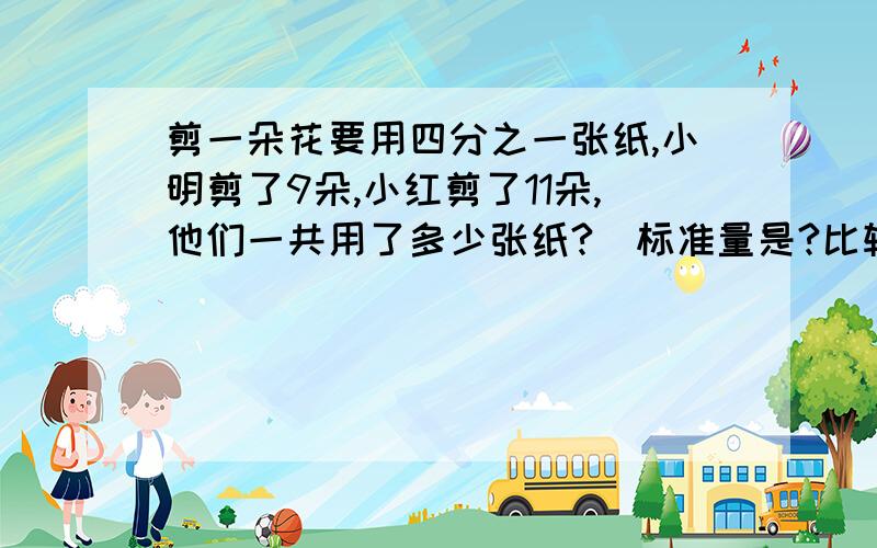 剪一朵花要用四分之一张纸,小明剪了9朵,小红剪了11朵,他们一共用了多少张纸?（标准量是?比较量是?）