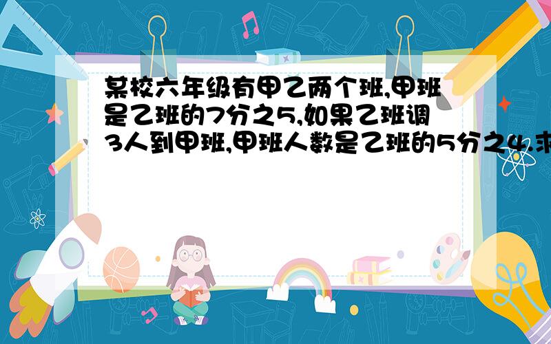 某校六年级有甲乙两个班,甲班是乙班的7分之5,如果乙班调3人到甲班,甲班人数是乙班的5分之4.求两班原来人数?