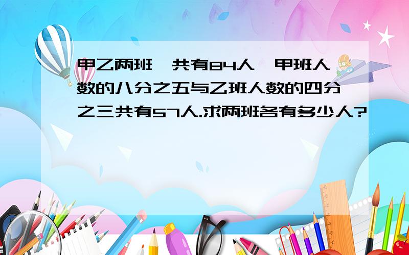 甲乙两班一共有84人,甲班人数的八分之五与乙班人数的四分之三共有57人.求两班各有多少人?