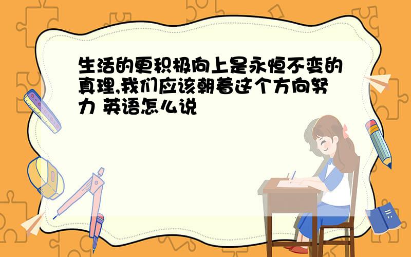 生活的更积极向上是永恒不变的真理,我们应该朝着这个方向努力 英语怎么说