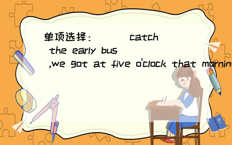 单项选择：( ) catch the early bus ,we got at five o'clock that morning .A.In order to ...单项选择：( ) catch the early bus ,we got at five o'clock that morning .A.In order toB.In order thatC.So as to