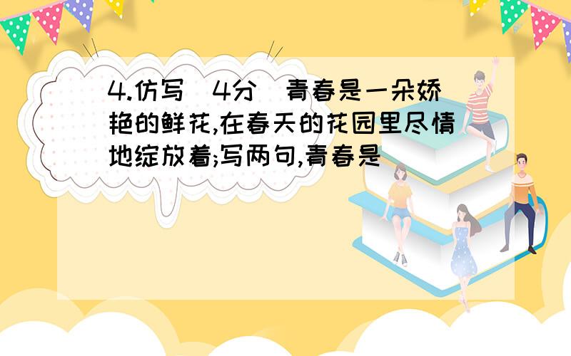 4.仿写(4分)青春是一朵娇艳的鲜花,在春天的花园里尽情地绽放着;写两句,青春是______________________,_____________________________________