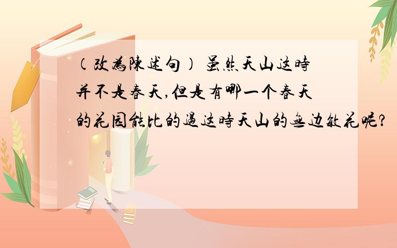 （改为陈述句） 虽然天山这时并不是春天,但是有哪一个春天的花园能比的过这时天山的无边敏花呢?