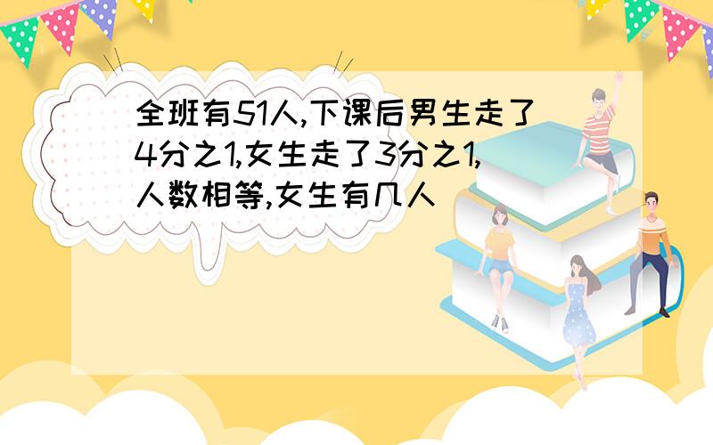 全班有51人,下课后男生走了4分之1,女生走了3分之1,人数相等,女生有几人