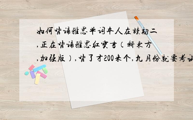 如何背诵雅思单词本人在读初二,正在背诵雅思红宝书（新东方,加强版）,背了才200来个,九月份就要考试了,暑假要开始上课（雅思课）,老师要求暑假前背诵完单词,感觉效率太慢了,有谁有什