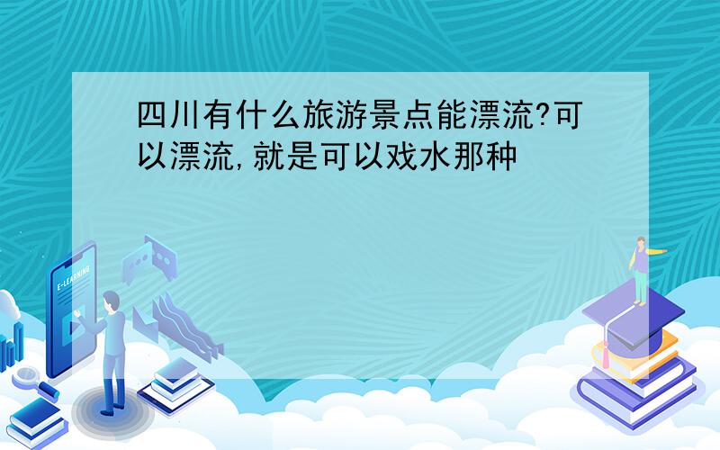 四川有什么旅游景点能漂流?可以漂流,就是可以戏水那种