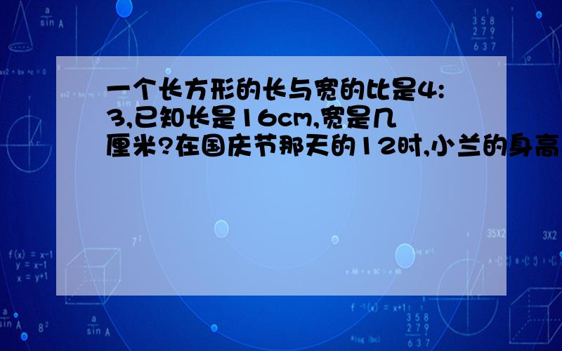 一个长方形的长与宽的比是4:3,已知长是16cm,宽是几厘米?在国庆节那天的12时,小兰的身高与他在地上留下的影子的长度之比是5：3.一直影子长0.9米,小兰的身高是多少米?