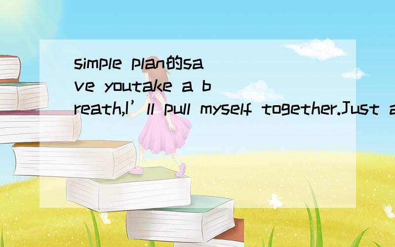 simple plan的save youtake a breath,I’ll pull myself together.Just another step until I reach the door you’ll never know the way,it tears me up inside to see you I wish that I could tell you something to take it all away.Sometimes I wish I could