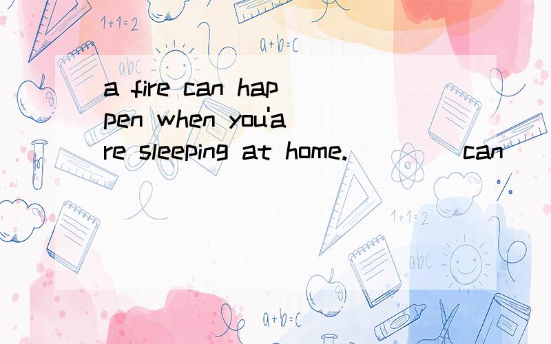 a fire can happen when you'are sleeping at home.____ can ____a fire when you'are sleeping at home.