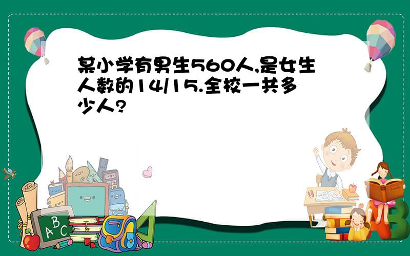 某小学有男生560人,是女生人数的14/15.全校一共多少人?