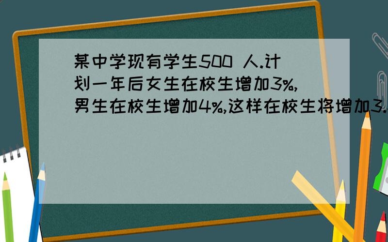 某中学现有学生500 人.计划一年后女生在校生增加3%,男生在校生增加4%,这样在校生将增加3.6%,那么该学校现有女生和男生人数分别是?