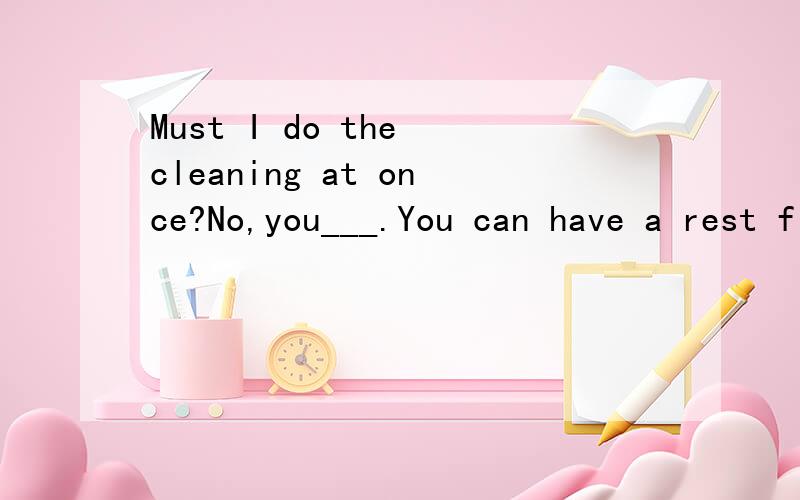 Must I do the cleaning at once?No,you___.You can have a rest first.A.mustn