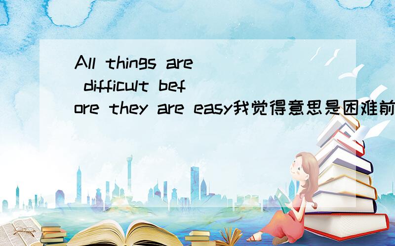 All things are difficult before they are easy我觉得意思是困难前是容易 也就是先易后难 但英语为什么要翻译成先难后易呢?