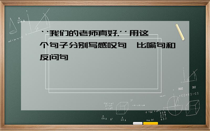 ‘‘我们的老师真好.’’用这个句子分别写感叹句、比喻句和反问句