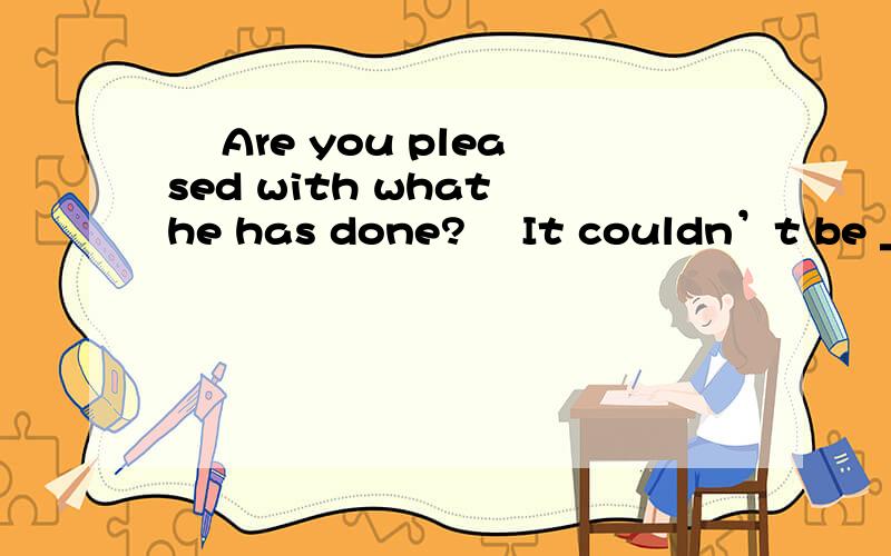 – Are you pleased with what he has done?– It couldn’t be _____.Why didn't he– Are you pleased with what he has done?– It couldn’t be _____.Why didn't he put more effort into his work A.any worseB.much better选A 是好的不能再好 的