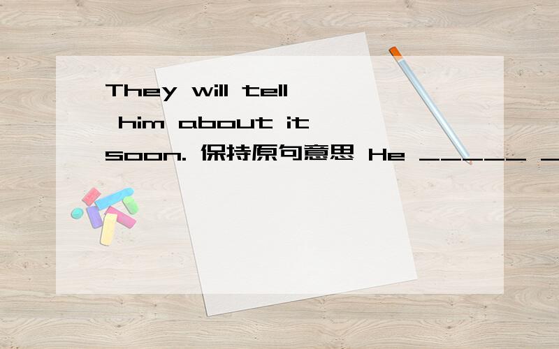 They will tell him about it soon. 保持原句意思 He _____ ______ about it soon.