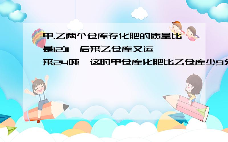 甲.乙两个仓库存化肥的质量比是12:11,后来乙仓库又运来24吨,这时甲仓库化肥比乙仓库少9分之一.乙仓库原来存化肥多少吨      用算式,别用方程