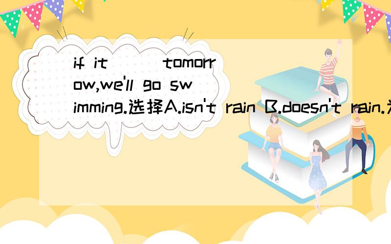 if it___tomorrow,we'll go swimming.选择A.isn't rain B.doesn't rain.为什麽答案是B 而不是A?不是都是助动词吗?如果是Charlie____ here next month？A.isn‘t coming B.doesn’t come 选什麽呢？