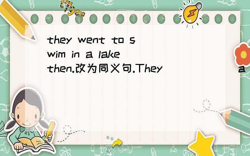they went to swim in a lake then.改为同义句.They ( ) ( ) a lake ( ) ( )then.