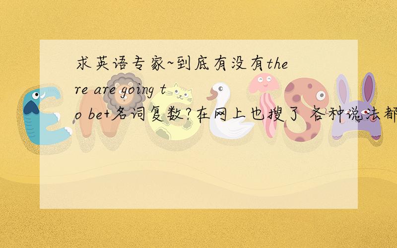 求英语专家~到底有没有there are going to be+名词复数?在网上也搜了 各种说法都有 有的说 必须只能用is 有些说根据后面主语单复数而定 那到底是什么情况呢?我们老师说是there are going to be+名词