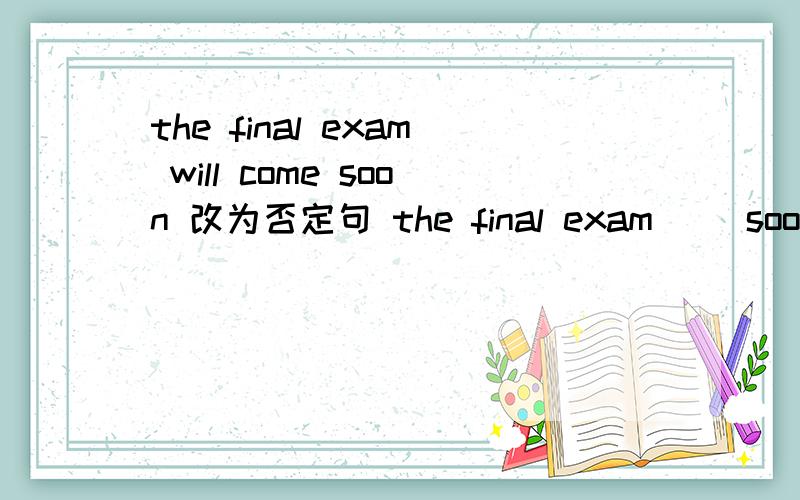the final exam will come soon 改为否定句 the final exam （）soon