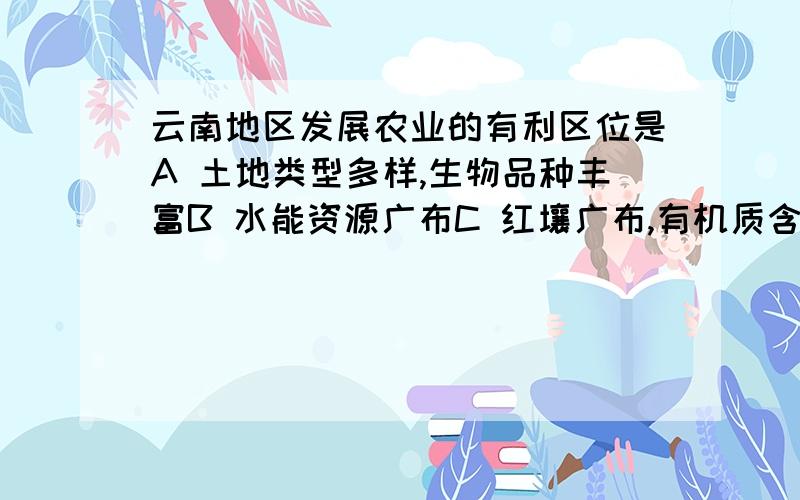 云南地区发展农业的有利区位是A 土地类型多样,生物品种丰富B 水能资源广布C 红壤广布,有机质含量高D 地势平缓,地表受流水侵蚀切割较轻