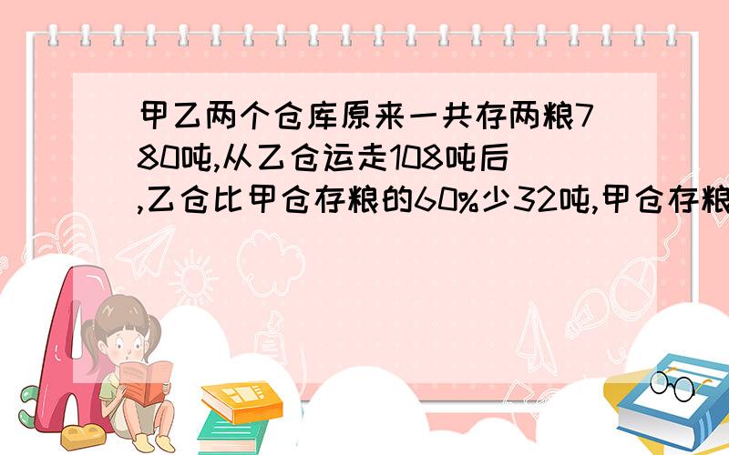 甲乙两个仓库原来一共存两粮780吨,从乙仓运走108吨后,乙仓比甲仓存粮的60%少32吨,甲仓存粮多少吨?