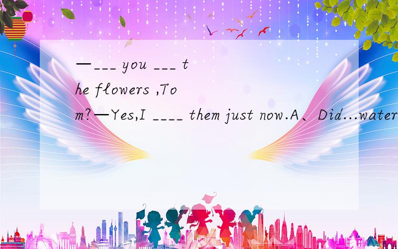 —___ you ___ the flowers ,Tom?—Yes,I ____ them just now.A、Did...water,wateredB、Have...watered,have wateredC、Have...watered,wateredD、Have...water,will water答案是C而不是B这是为什么=