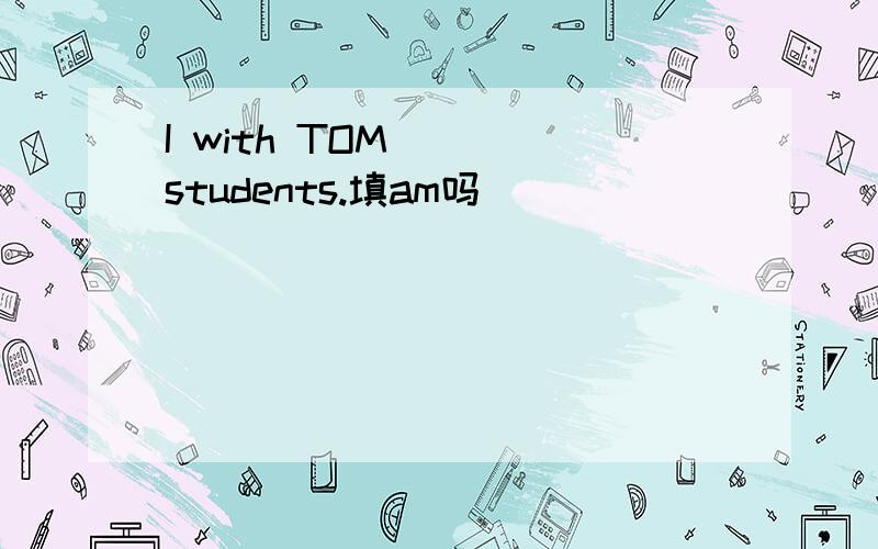 I with TOM____students.填am吗