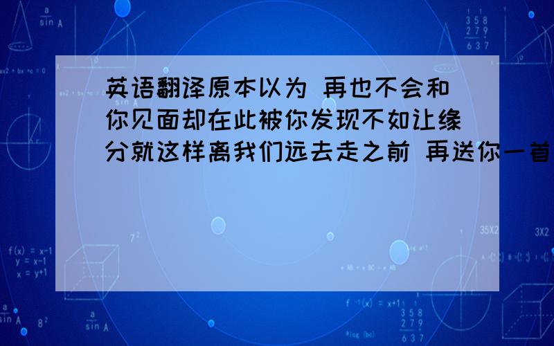 英语翻译原本以为 再也不会和你见面却在此被你发现不如让缘分就这样离我们远去走之前 再送你一首歌吧爱上你 我从未后悔过