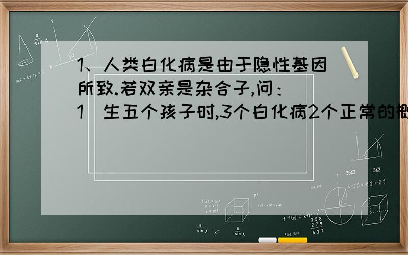 1、人类白化病是由于隐性基因所致.若双亲是杂合子,问：（1）生五个孩子时,3个白化病2个正常的概率?（2）全为白化病的概率?（3）该病在人群中的发病率是1/20000,杂合子和显性纯合子的概率