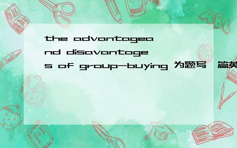 the advantageand disavantages of group-buying 为题写一篇英语作文 75词字数不要过多 不要网上有了的,