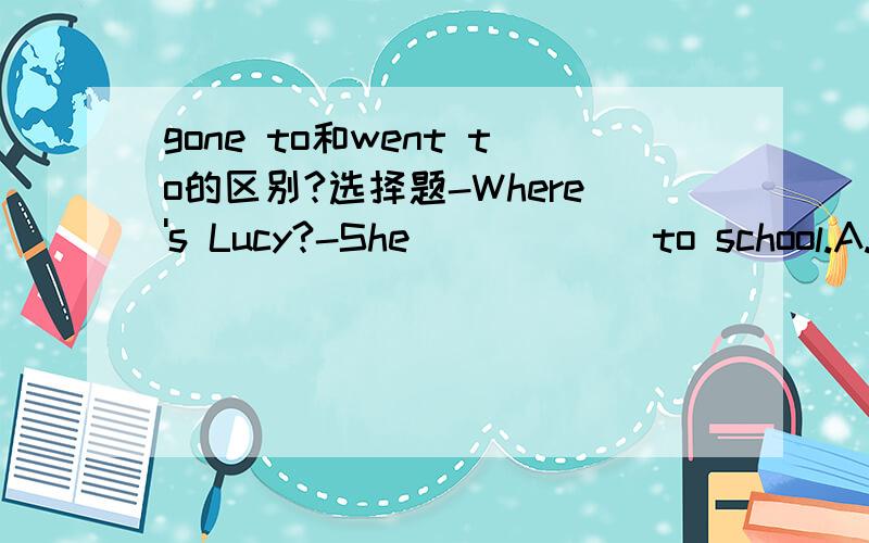 gone to和went to的区别?选择题-Where's Lucy?-She _____ to school.A.went B.has gone C.goes D.will go在A和B之间我不知道选哪个.要具体原因!谢谢谢谢…………………………