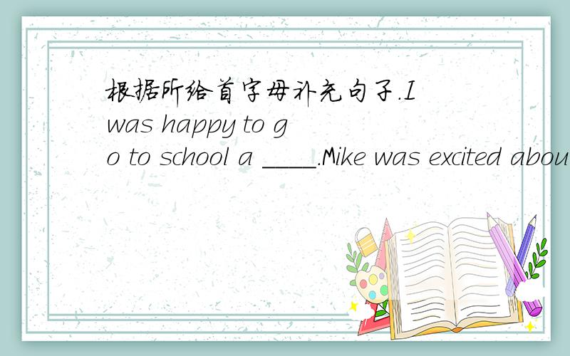 根据所给首字母补充句子.I was happy to go to school a ____.Mike was excited about the t ____.I was happy to go to school a_____.I f_____a backpack on the road.