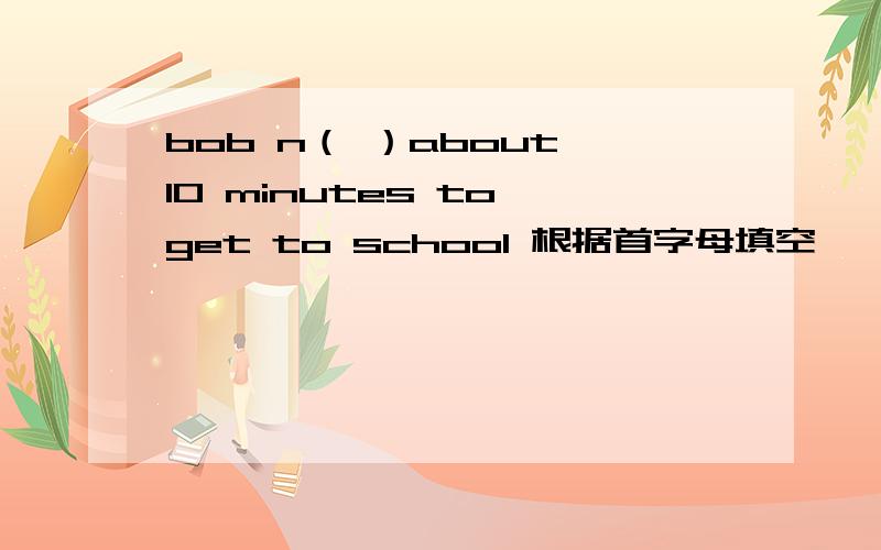 bob n（ ）about 10 minutes to get to school 根据首字母填空