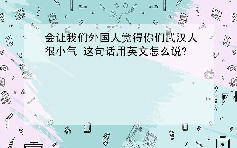 会让我们外国人觉得你们武汉人很小气 这句话用英文怎么说?