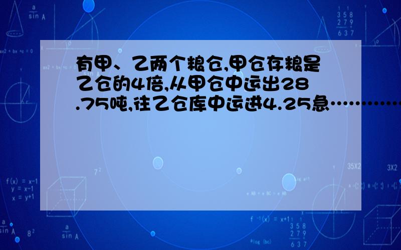 有甲、乙两个粮仓,甲仓存粮是乙仓的4倍,从甲仓中运出28.75吨,往乙仓库中运进4.25急……………………