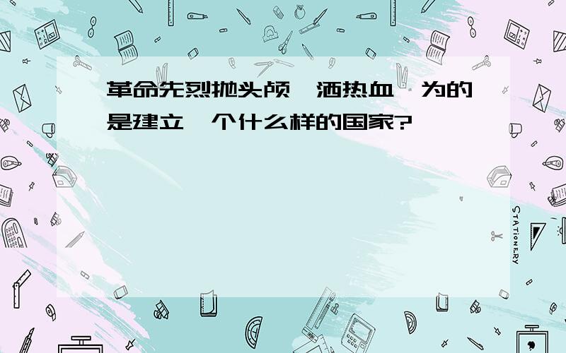 革命先烈抛头颅、洒热血,为的是建立一个什么样的国家?