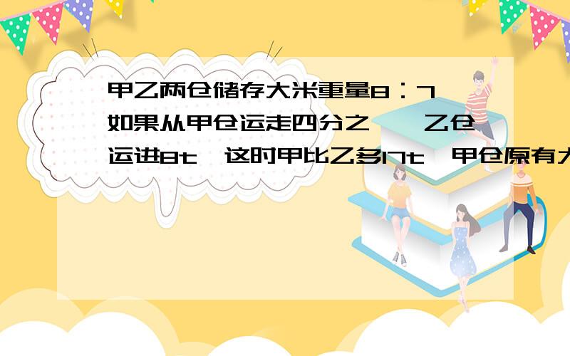 甲乙两仓储存大米重量8：7,如果从甲仓运走四分之一,乙仓运进8t,这时甲比乙多17t,甲仓原有大米（）t?