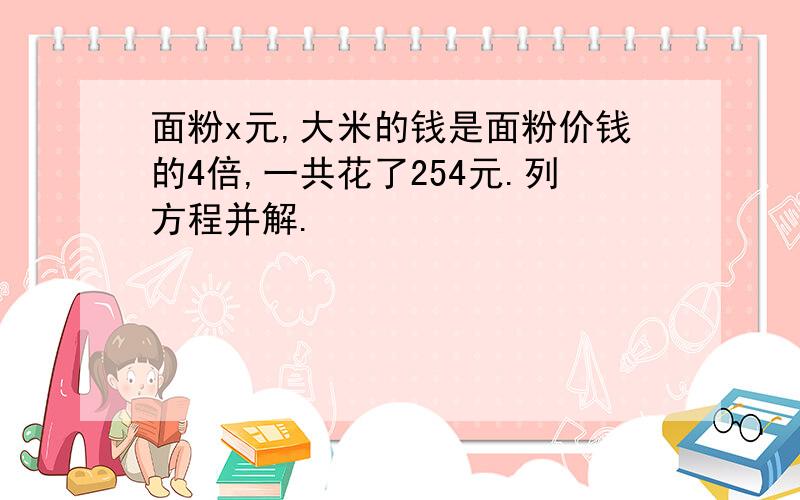 面粉x元,大米的钱是面粉价钱的4倍,一共花了254元.列方程并解.