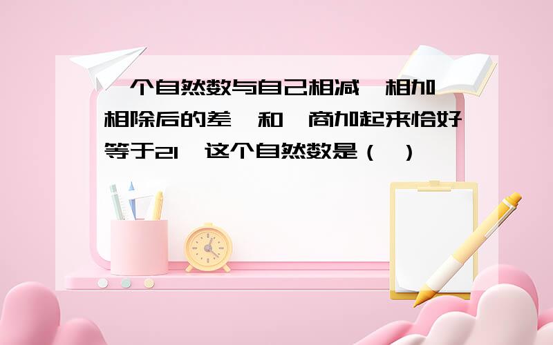 一个自然数与自己相减、相加、相除后的差、和、商加起来恰好等于21,这个自然数是（ ）