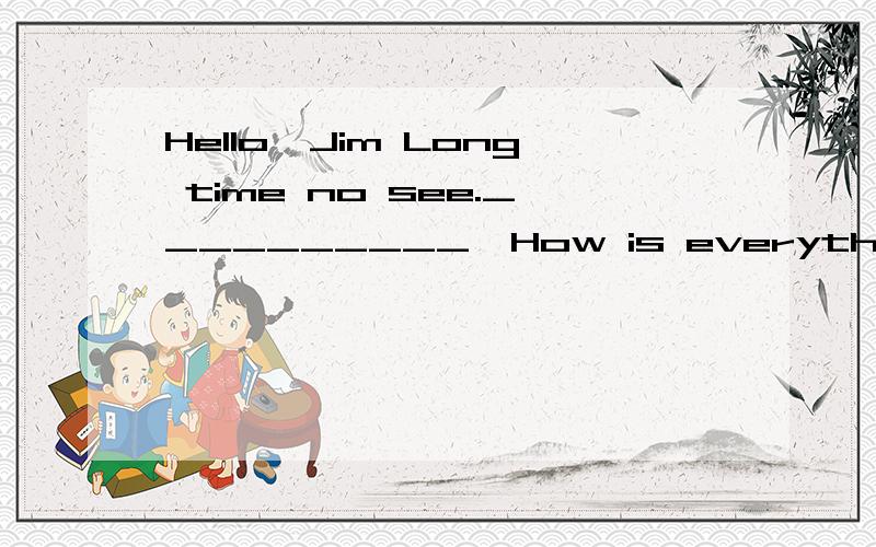 Hello,Jim Long time no see.__________,How is everything at home Not too bad,thanksA fancy meeting you hereB so so C you are too kind D that's OK