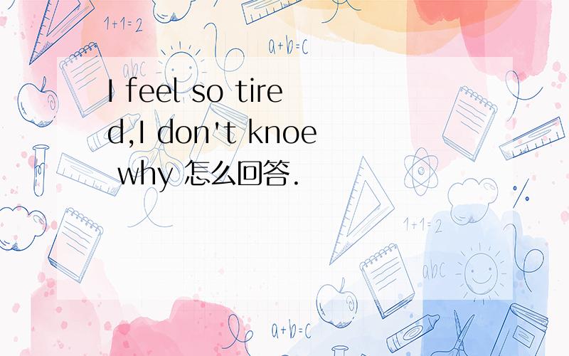 I feel so tired,I don't knoe why 怎么回答.