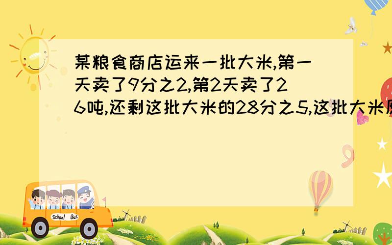 某粮食商店运来一批大米,第一天卖了9分之2,第2天卖了26吨,还剩这批大米的28分之5,这批大米原有多少吨?还剩这批大米的18分之5