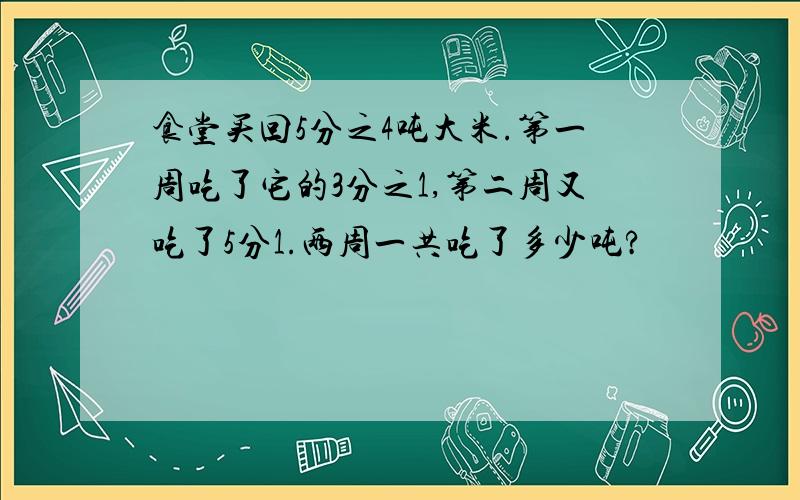 食堂买回5分之4吨大米.第一周吃了它的3分之1,第二周又吃了5分1.两周一共吃了多少吨?