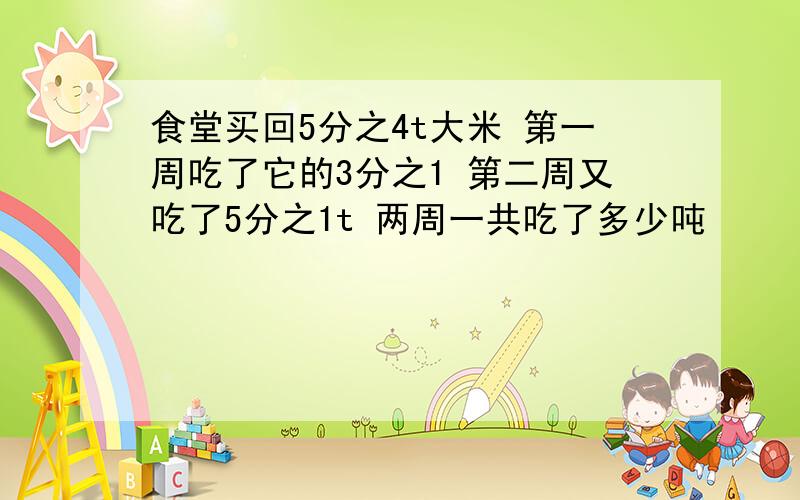 食堂买回5分之4t大米 第一周吃了它的3分之1 第二周又吃了5分之1t 两周一共吃了多少吨