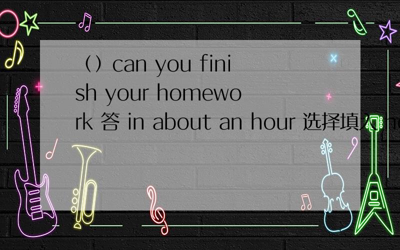 （）can you finish your homework 答 in about an hour 选择填入 how long how soon,要理由